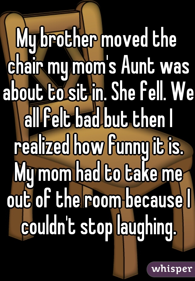 My brother moved the chair my mom's Aunt was about to sit in. She fell. We all felt bad but then I realized how funny it is. My mom had to take me out of the room because I couldn't stop laughing.