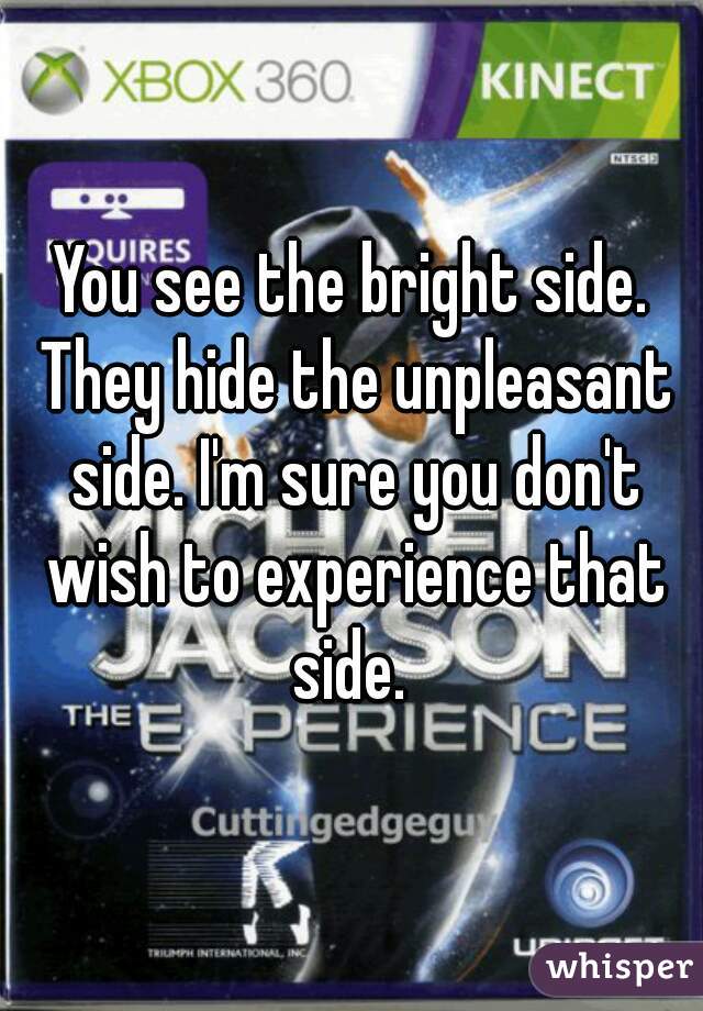 You see the bright side. They hide the unpleasant side. I'm sure you don't wish to experience that side. 