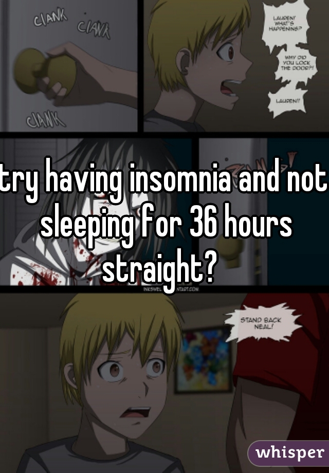 try having insomnia and not sleeping for 36 hours straight?  