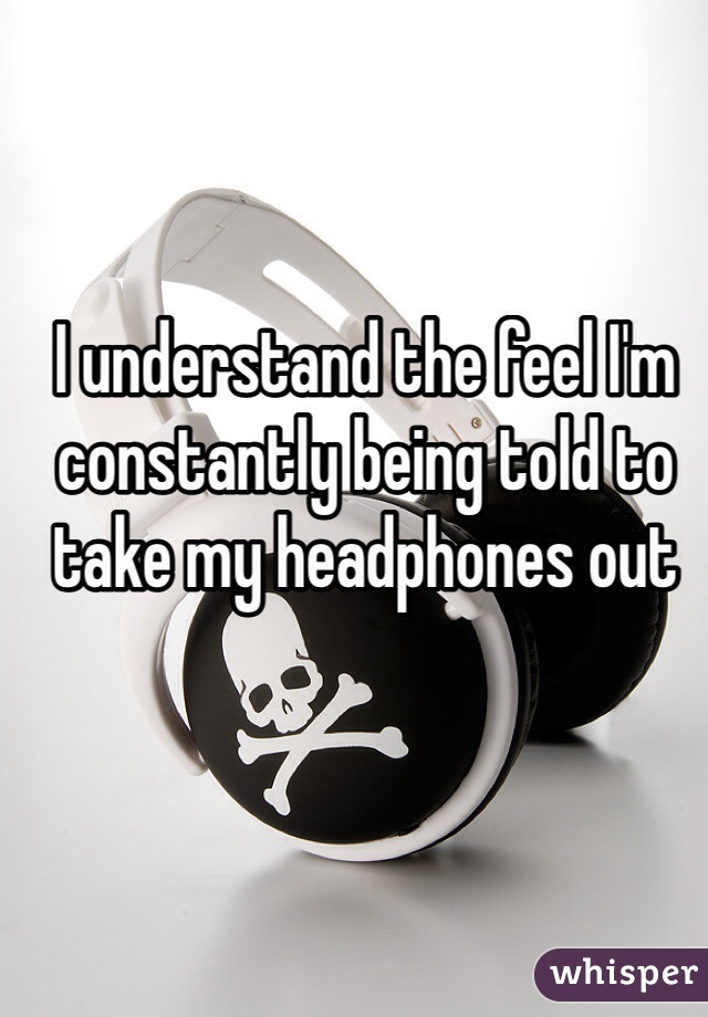 I understand the feel I'm constantly being told to take my headphones out