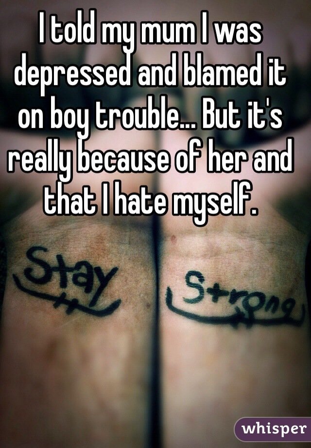 I told my mum I was depressed and blamed it on boy trouble... But it's really because of her and that I hate myself. 