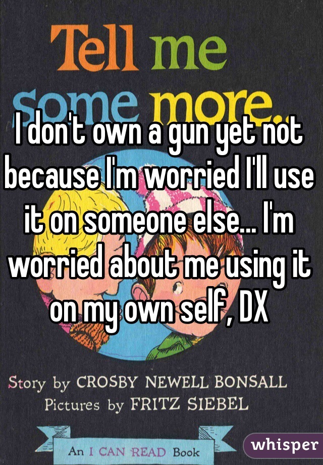 I don't own a gun yet not because I'm worried I'll use it on someone else... I'm worried about me using it on my own self, DX