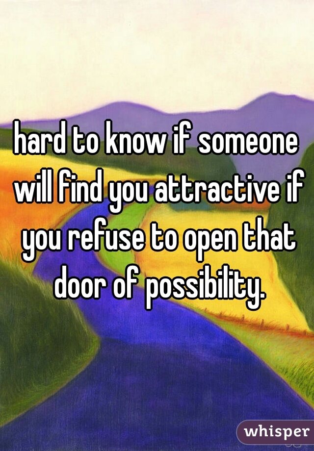 hard to know if someone will find you attractive if you refuse to open that door of possibility.