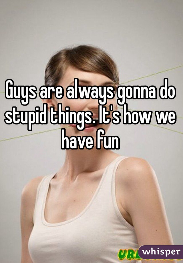 Guys are always gonna do stupid things. It's how we have fun