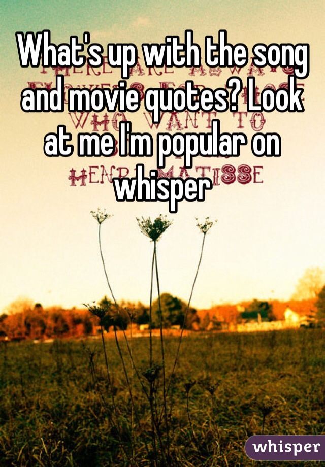 What's up with the song and movie quotes? Look at me I'm popular on whisper