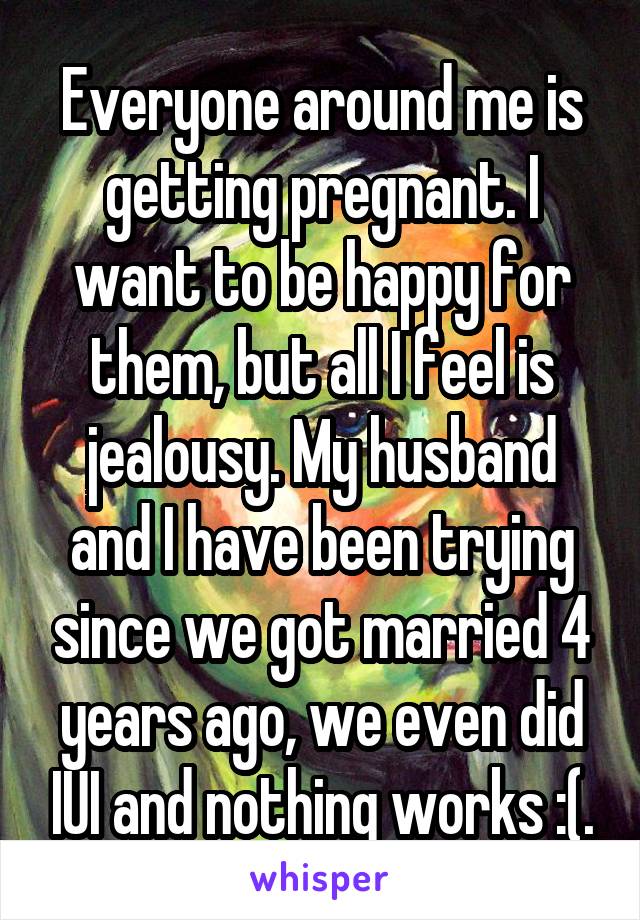 Everyone around me is getting pregnant. I want to be happy for them, but all I feel is jealousy. My husband and I have been trying since we got married 4 years ago, we even did IUI and nothing works :(.
