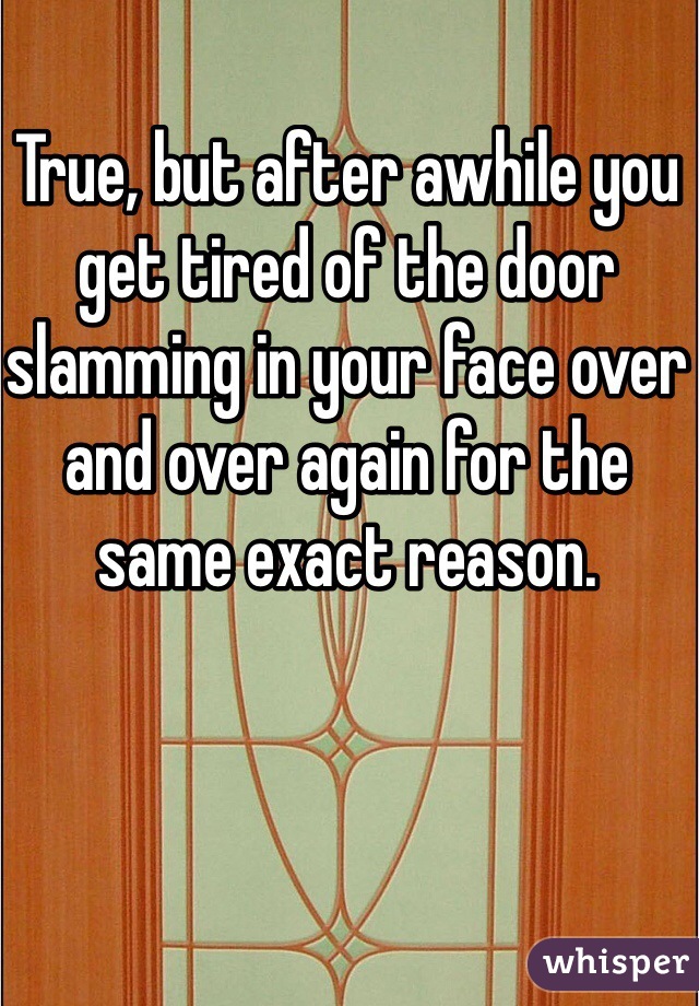 True, but after awhile you get tired of the door slamming in your face over and over again for the same exact reason.
