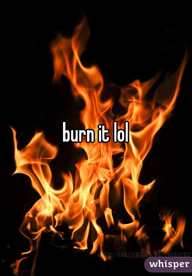 burn it lol