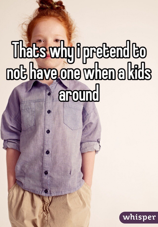 Thats why i pretend to not have one when a kids around