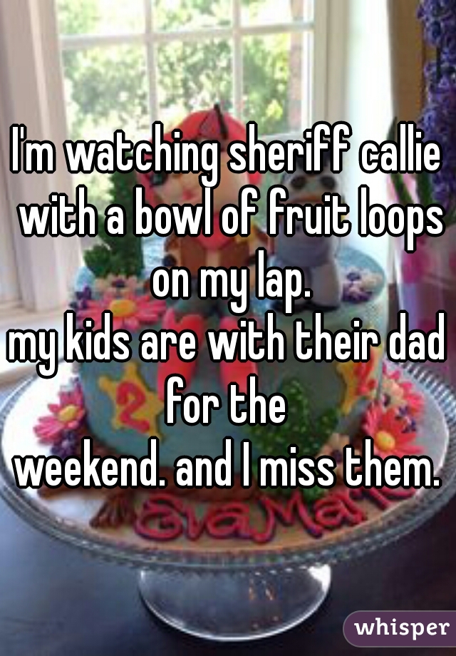 I'm watching sheriff callie with a bowl of fruit loops on my lap.
my kids are with their dad for the 
weekend. and I miss them.
 