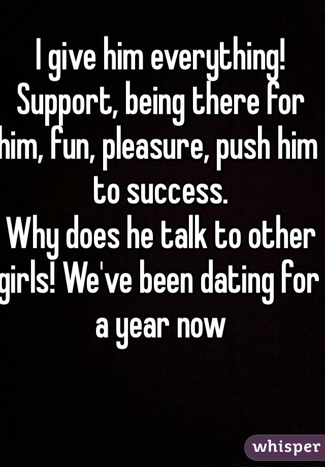 I give him everything! Support, being there for him, fun, pleasure, push him to success. 
Why does he talk to other girls! We've been dating for a year now