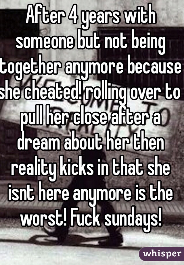 After 4 years with someone but not being together anymore because she cheated! rolling over to pull her close after a dream about her then reality kicks in that she isnt here anymore is the worst! Fuck sundays! 