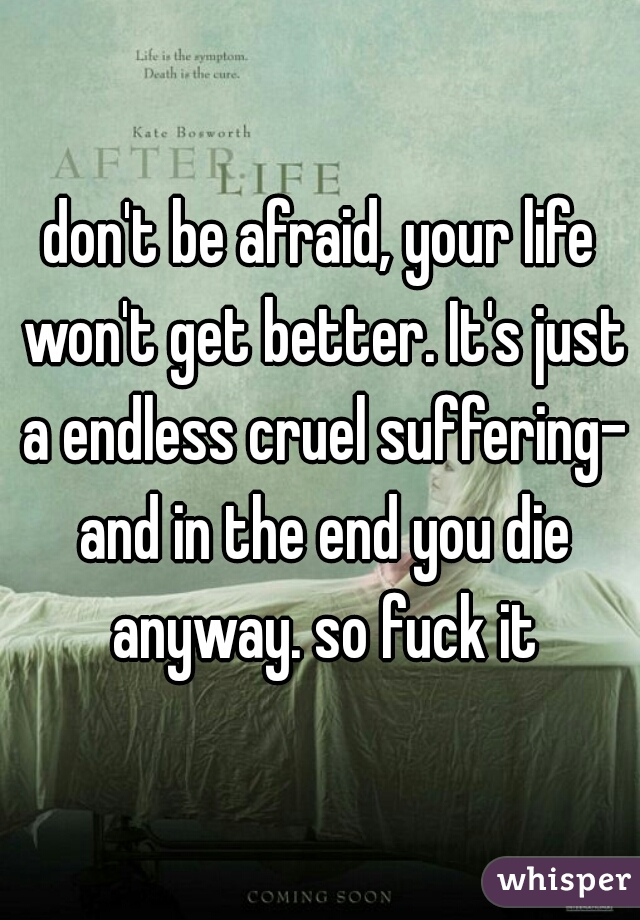 don't be afraid, your life won't get better. It's just a endless cruel suffering- and in the end you die anyway. so fuck it