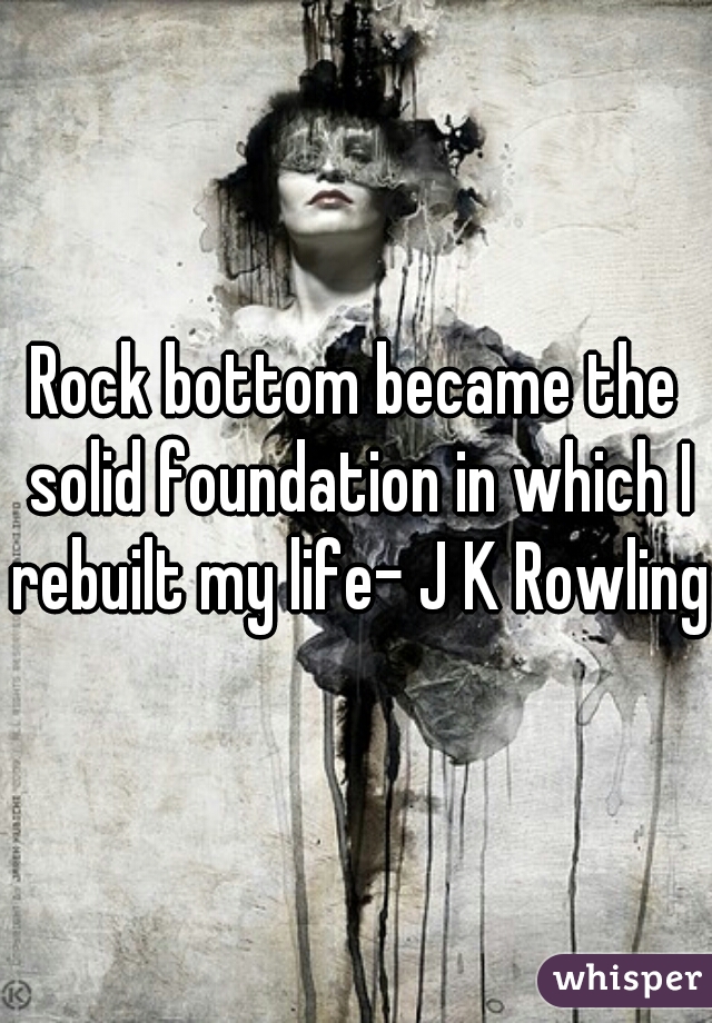 Rock bottom became the solid foundation in which I rebuilt my life- J K Rowling 