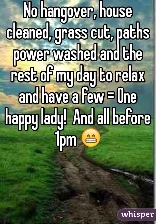 No hangover, house cleaned, grass cut, paths power washed and the rest of my day to relax and have a few = One happy lady!  And all before 1pm 😁