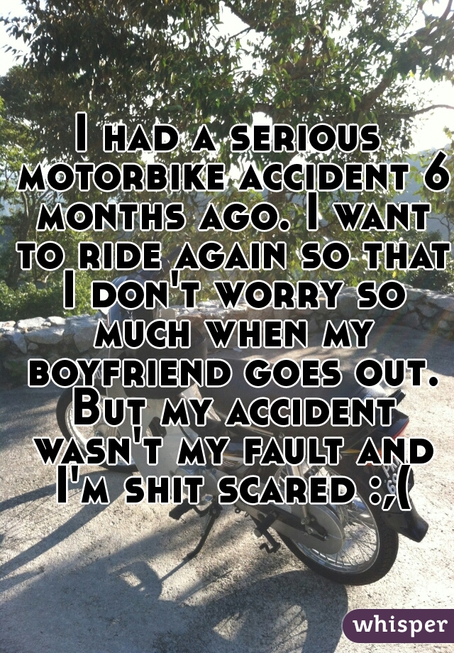 I had a serious motorbike accident 6 months ago. I want to ride again so that I don't worry so much when my boyfriend goes out. But my accident wasn't my fault and I'm shit scared :,(