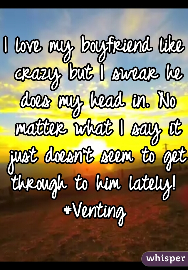 I love my boyfriend like crazy but I swear he does my head in. No matter what I say it just doesn't seem to get through to him lately! 
#Venting