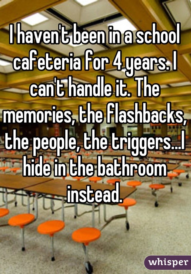I haven't been in a school cafeteria for 4 years. I can't handle it. The memories, the flashbacks, the people, the triggers...I hide in the bathroom instead.