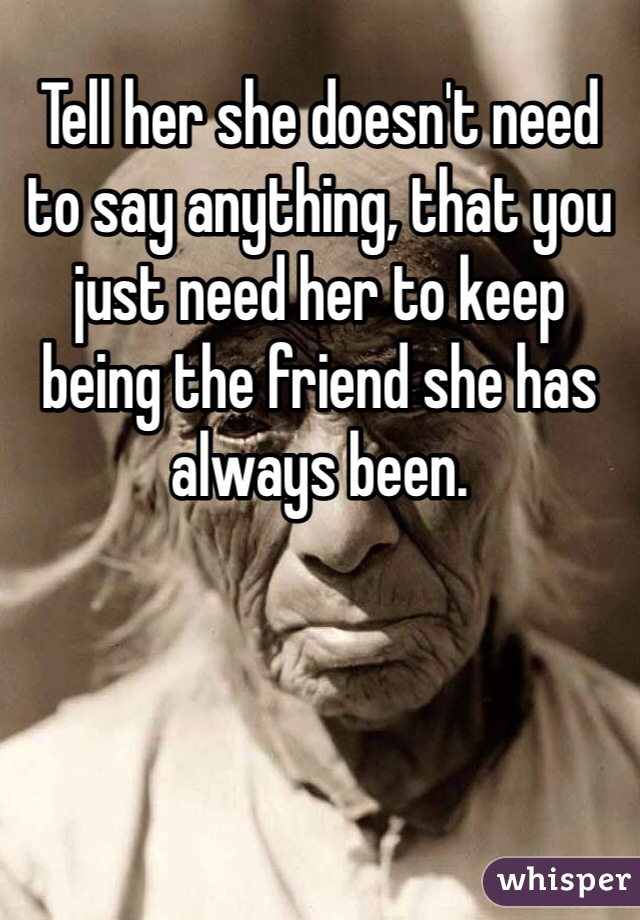 Tell her she doesn't need to say anything, that you just need her to keep being the friend she has always been. 