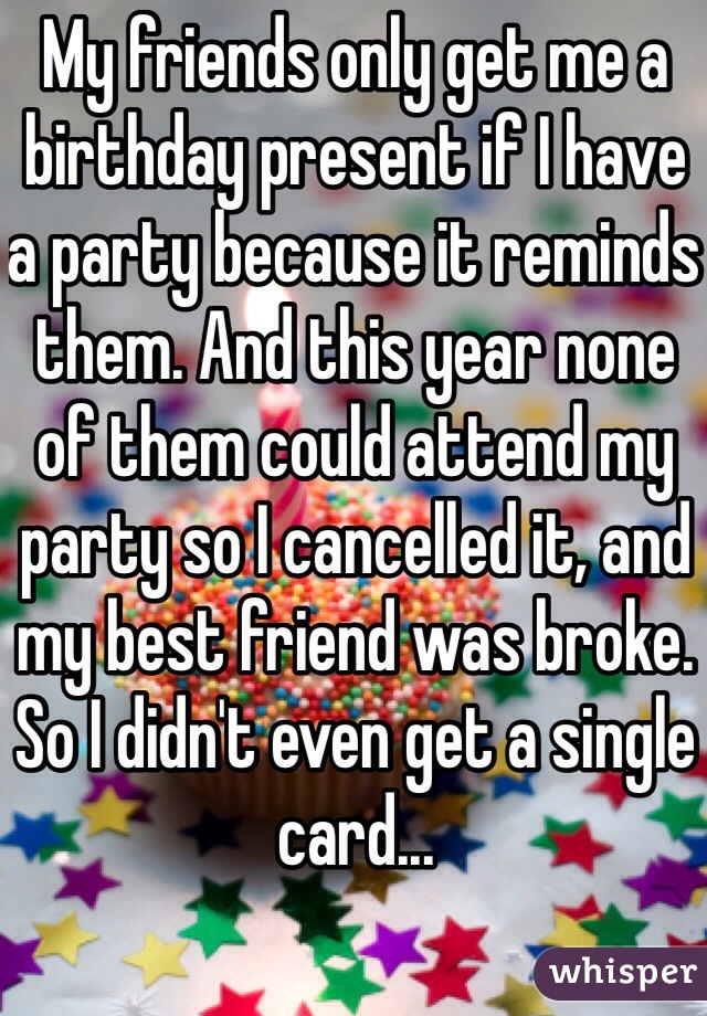 My friends only get me a birthday present if I have a party because it reminds them. And this year none of them could attend my party so I cancelled it, and my best friend was broke. So I didn't even get a single card...