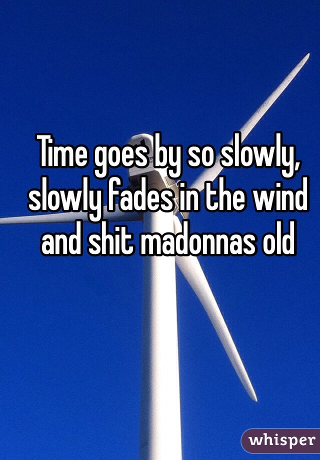 Time goes by so slowly, slowly fades in the wind and shit madonnas old