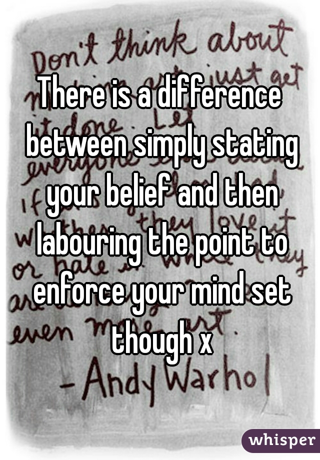 There is a difference between simply stating your belief and then labouring the point to enforce your mind set though x