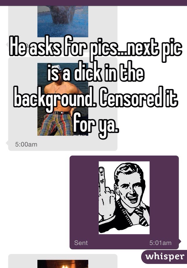 He asks for pics...next pic is a dick in the background. Censored it for ya.