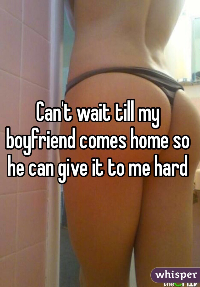 Can't wait till my boyfriend comes home so he can give it to me hard 
