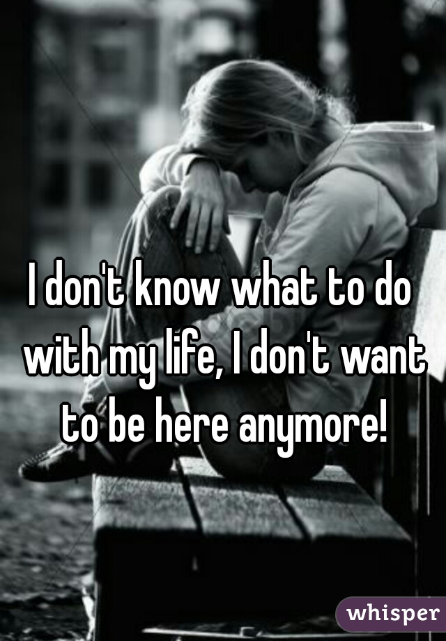 I don't know what to do with my life, I don't want to be here anymore!