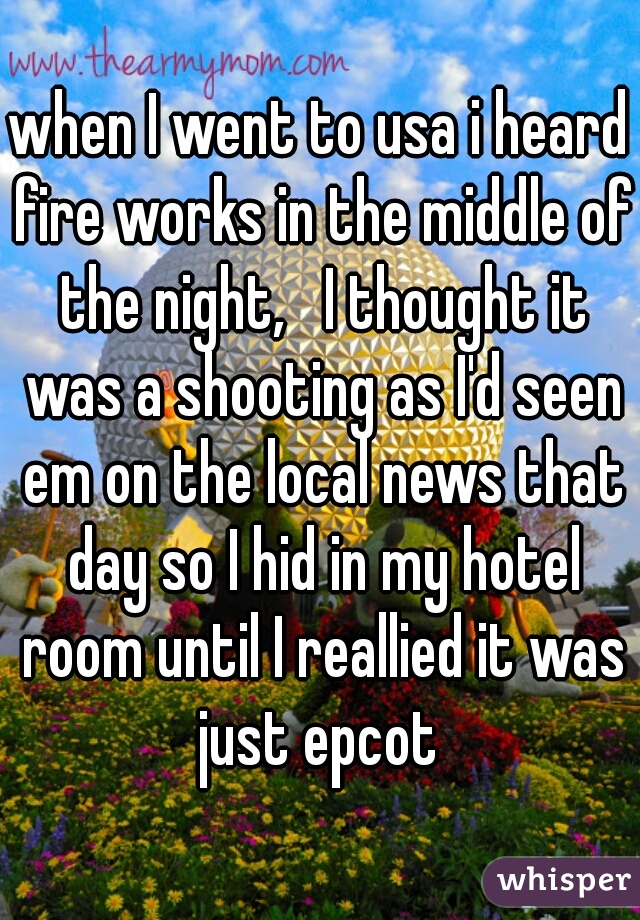 when I went to usa i heard fire works in the middle of the night,   I thought it was a shooting as I'd seen em on the local news that day so I hid in my hotel room until I reallied it was just epcot 
