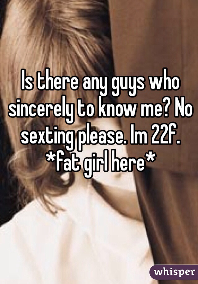 Is there any guys who sincerely to know me? No sexting please. Im 22f. *fat girl here*