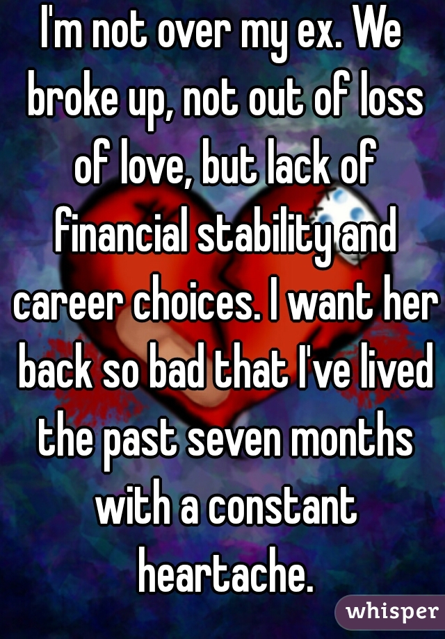 I'm not over my ex. We broke up, not out of loss of love, but lack of financial stability and career choices. I want her back so bad that I've lived the past seven months with a constant heartache.