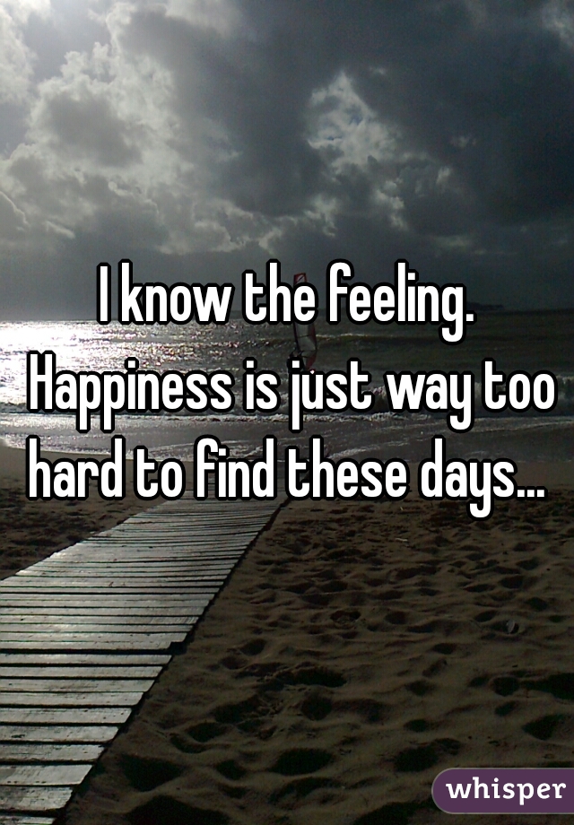 I know the feeling. Happiness is just way too hard to find these days... 