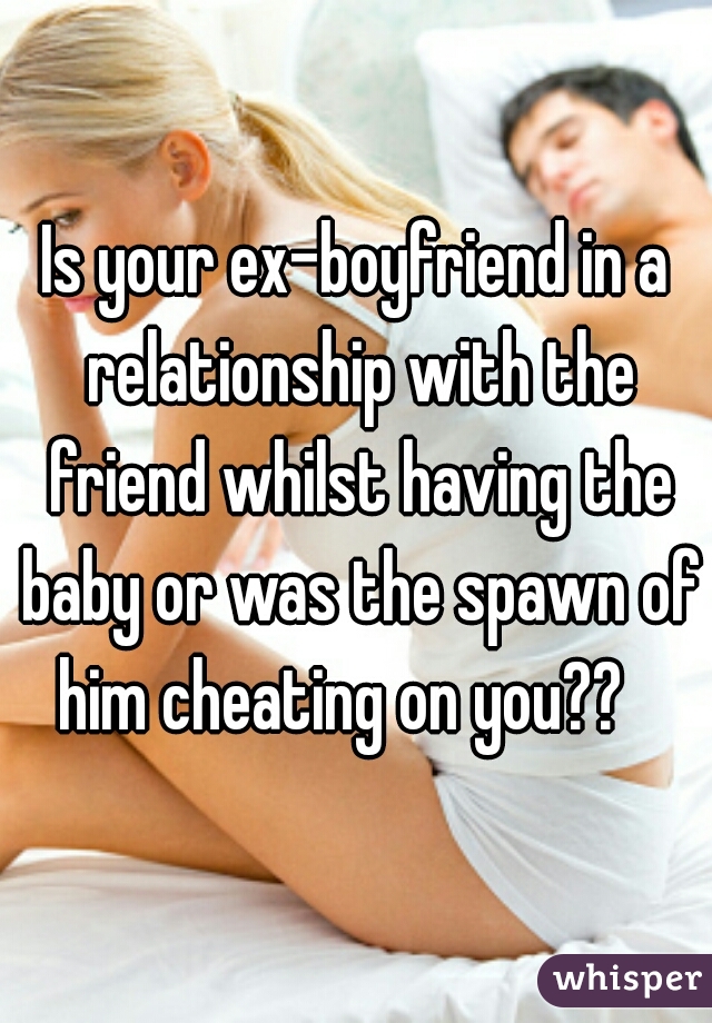 Is your ex-boyfriend in a relationship with the friend whilst having the baby or was the spawn of him cheating on you??   