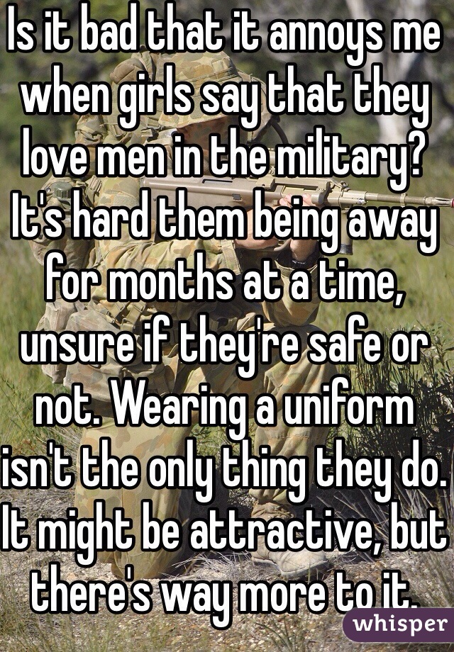 Is it bad that it annoys me when girls say that they love men in the military? It's hard them being away for months at a time, unsure if they're safe or not. Wearing a uniform isn't the only thing they do. It might be attractive, but there's way more to it. 