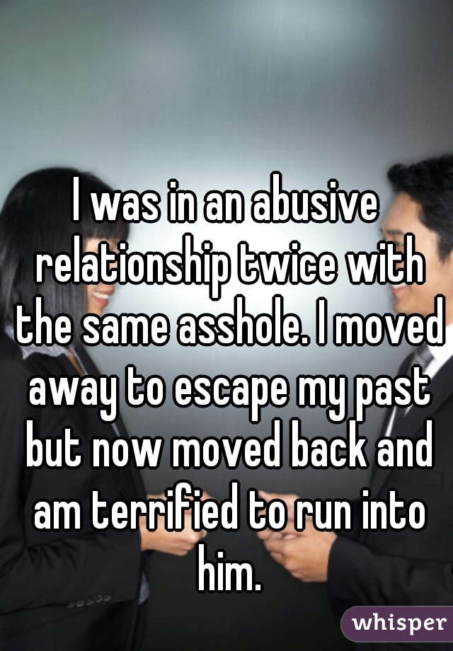 I was in an abusive relationship twice with the same asshole. I moved away to escape my past but now moved back and am terrified to run into him.