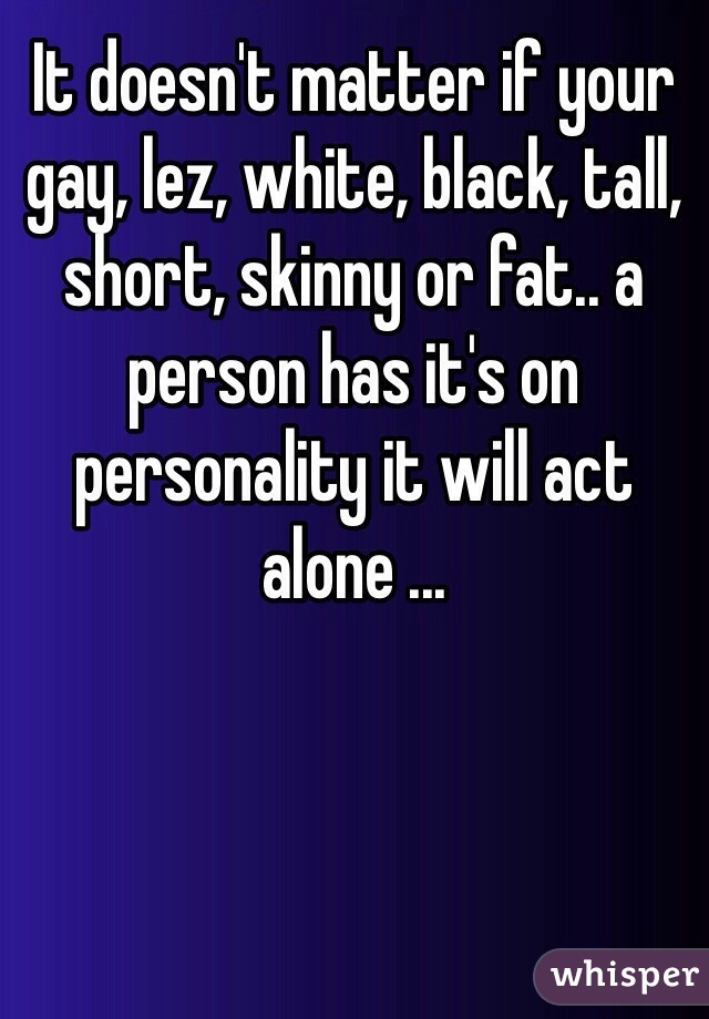 It doesn't matter if your gay, lez, white, black, tall, short, skinny or fat.. a person has it's on personality it will act alone ...