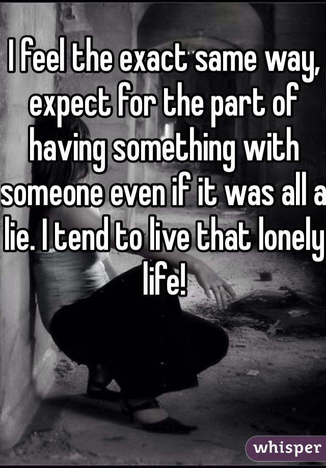 I feel the exact same way, expect for the part of having something with someone even if it was all a lie. I tend to live that lonely life!  