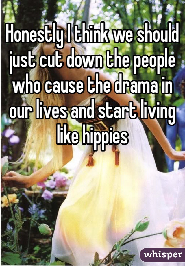 Honestly I think we should just cut down the people who cause the drama in our lives and start living like hippies