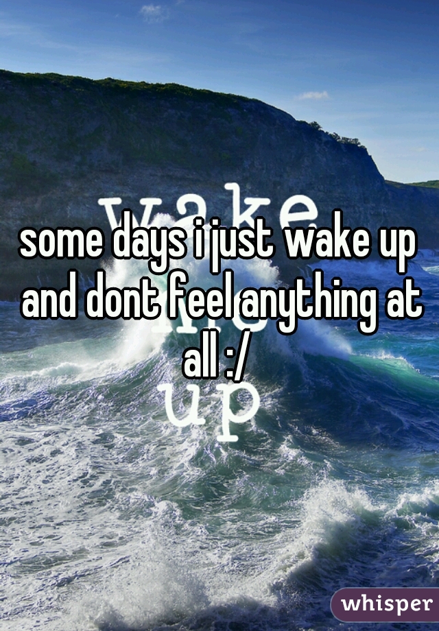 some days i just wake up and dont feel anything at all :/ 
