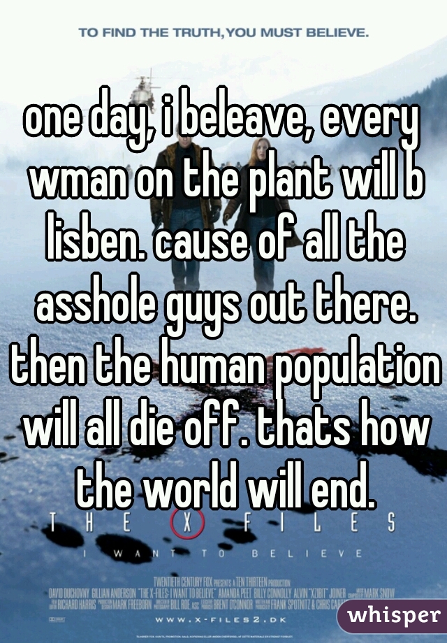one day, i beleave, every wman on the plant will b lisben. cause of all the asshole guys out there. then the human population will all die off. thats how the world will end.