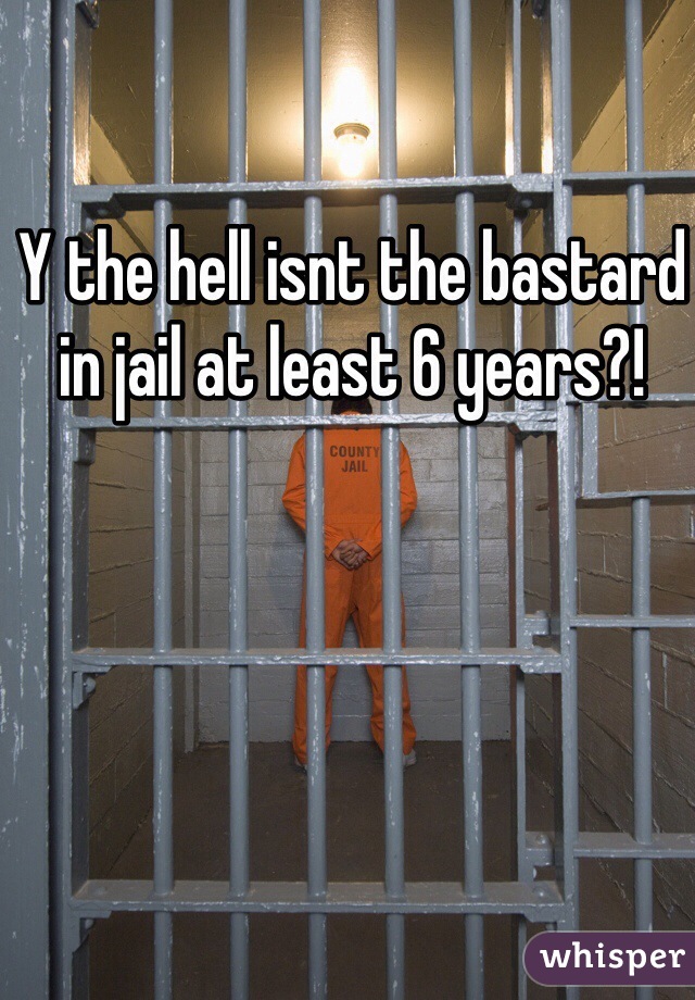 Y the hell isnt the bastard in jail at least 6 years?!