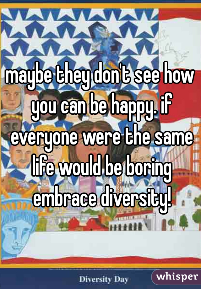 maybe they don't see how you can be happy. if everyone were the same life would be boring embrace diversity!