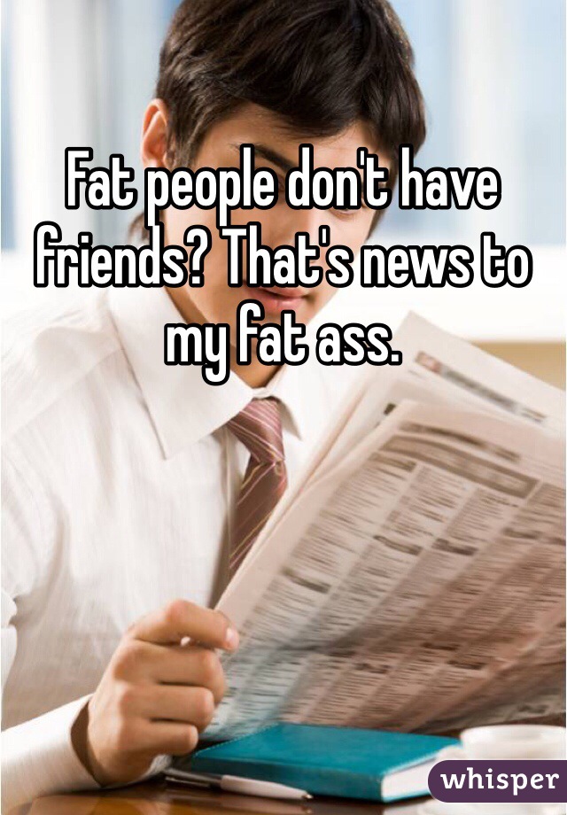 Fat people don't have friends? That's news to my fat ass.