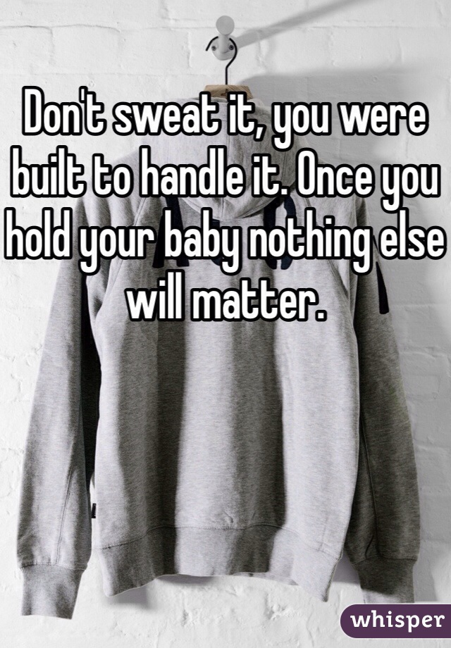 Don't sweat it, you were built to handle it. Once you hold your baby nothing else will matter.