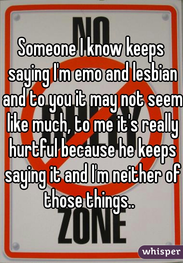 Someone I know keeps saying I'm emo and lesbian and to you it may not seem like much, to me it's really hurtful because he keeps saying it and I'm neither of those things..  