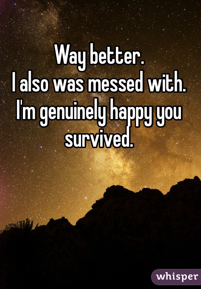 Way better.
I also was messed with.
I'm genuinely happy you survived. 