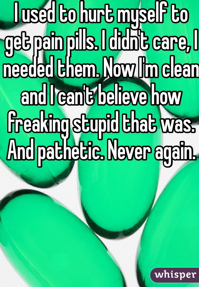 I used to hurt myself to get pain pills. I didn't care, I needed them. Now I'm clean and I can't believe how freaking stupid that was. And pathetic. Never again. 