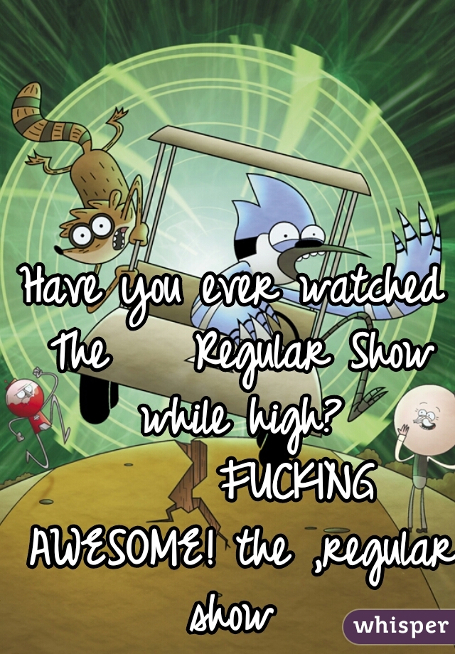 Have you ever watched The    Regular Show while high?



      FUCKING AWESOME! the ,regular show 