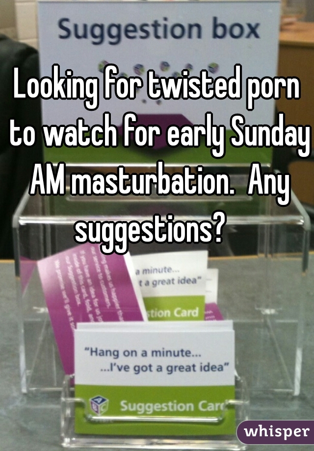 Looking for twisted porn to watch for early Sunday AM masturbation.  Any suggestions?   